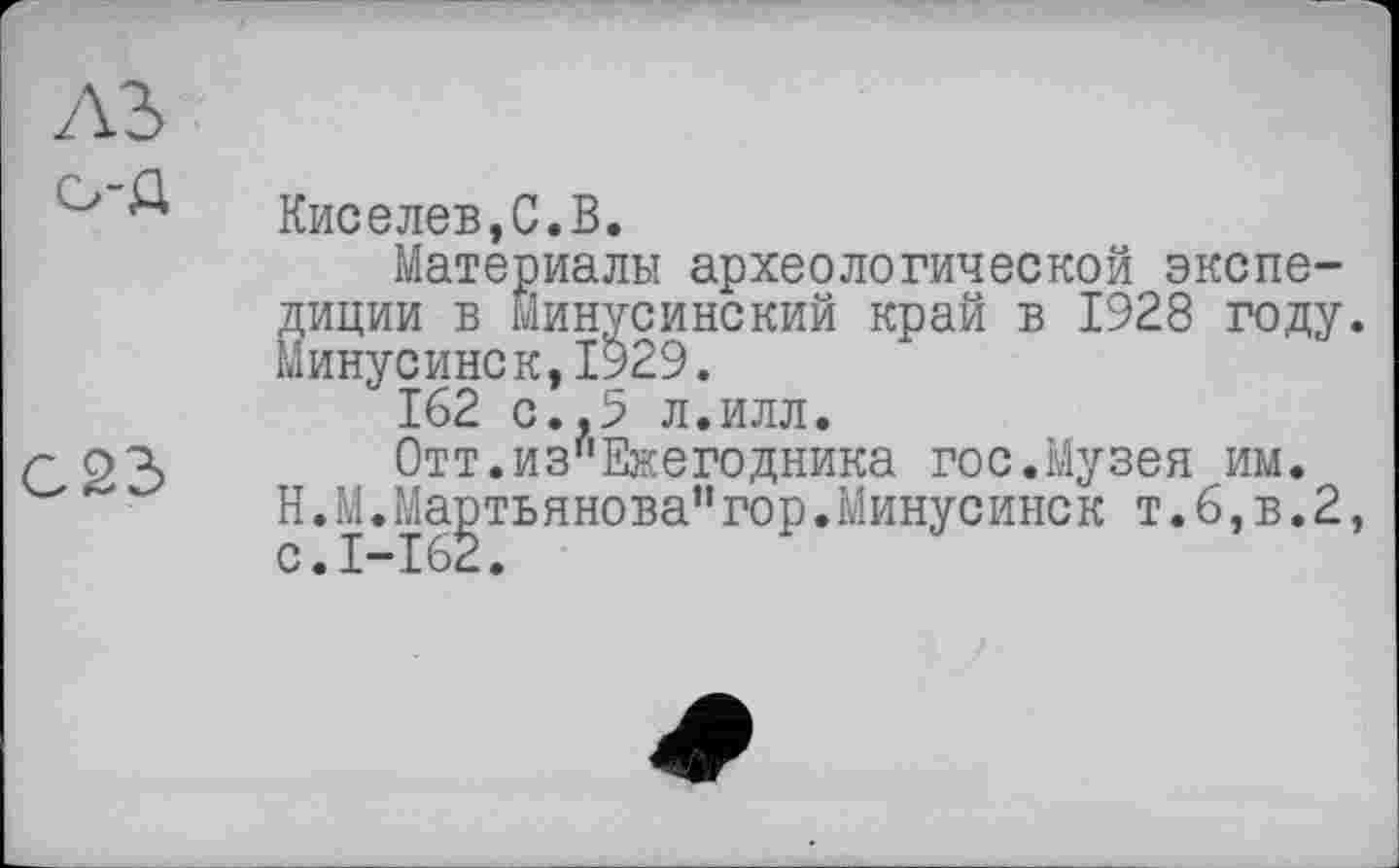 ﻿лъ
о-д
С23
Киселев,С.В.
Материалы археологической экспедиции в Минусинский край в 1928 году. Минусинск,1929.
162 с.,5 л.илл.
Отт.из"Ежегодника гос.Музея им.
H.М.Мартьянова”гор.Минусинск т.6,в.2,